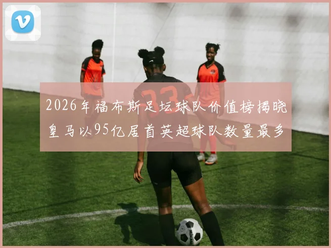 2026年福布斯足坛球队价值榜揭晓皇马以95亿居首英超球队数量最多