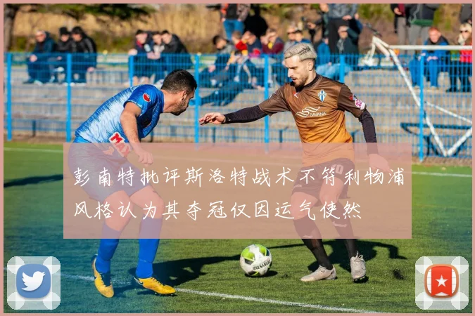 彭南特批评斯洛特战术不符利物浦风格认为其夺冠仅因运气使然