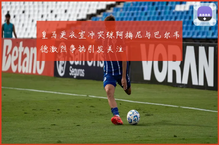 皇马更衣室冲突琼阿梅尼与巴尔韦德激烈争执引发关注