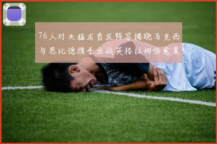 76人对决猛龙首发阵容揭晓马克西与恩比德携手出战英格拉姆伤愈复出助阵