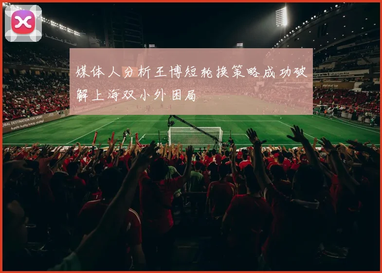 媒体人分析王博短轮换策略成功破解上海双小外困局