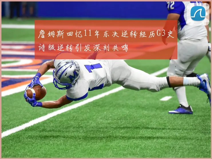 詹姆斯回忆11年东决逆转经历G3史诗级逆转引发深刻共鸣